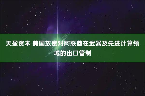 天盈资本 美国放宽对阿联酋在武器及先进计算领域的出口管制