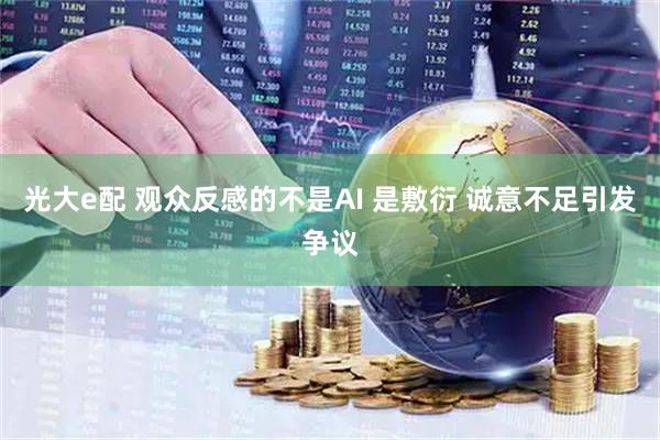 光大e配 观众反感的不是AI 是敷衍 诚意不足引发争议
