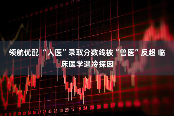 领航优配 “人医”录取分数线被“兽医”反超 临床医学遇冷探因