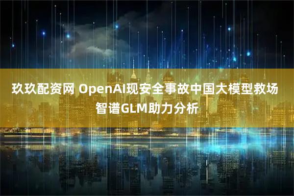 玖玖配资网 OpenAI现安全事故中国大模型救场 智谱GLM助力分析