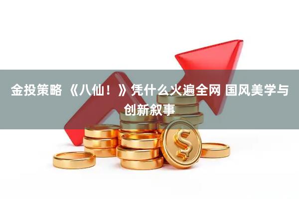 金投策略 《八仙！》凭什么火遍全网 国风美学与创新叙事