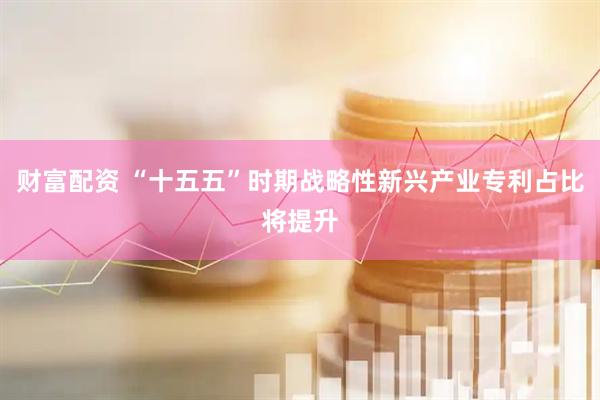 财富配资 “十五五”时期战略性新兴产业专利占比将提升