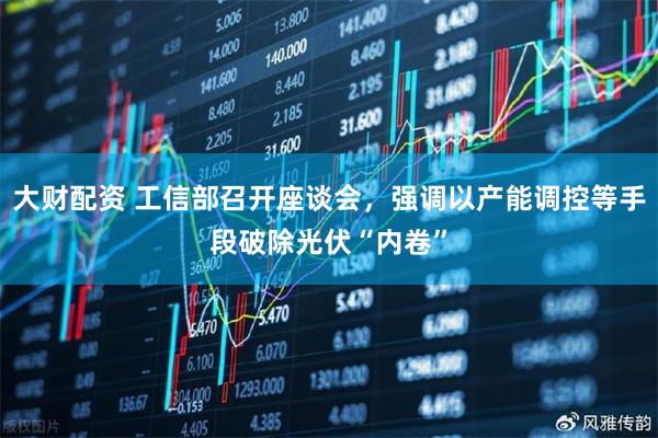 大财配资 工信部召开座谈会,强调以产能调控等手段破除光伏“内卷”
