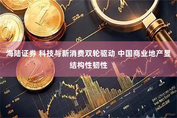 海陆证券 科技与新消费双轮驱动 中国商业地产显结构性韧性