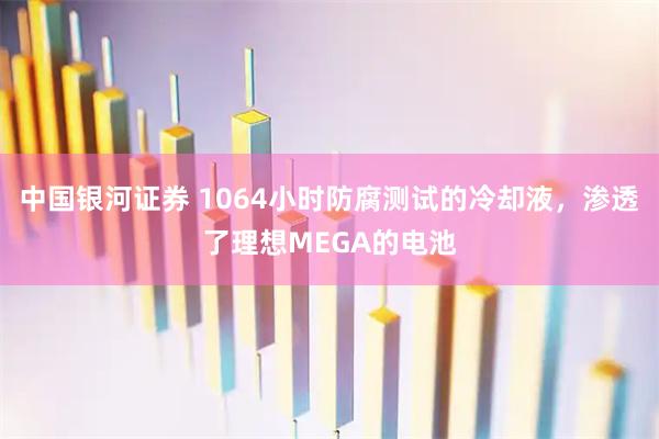 中国银河证券 1064小时防腐测试的冷却液，渗透了理想MEGA的电池