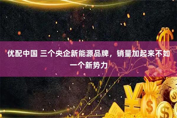优配中国 三个央企新能源品牌，销量加起来不如一个新势力