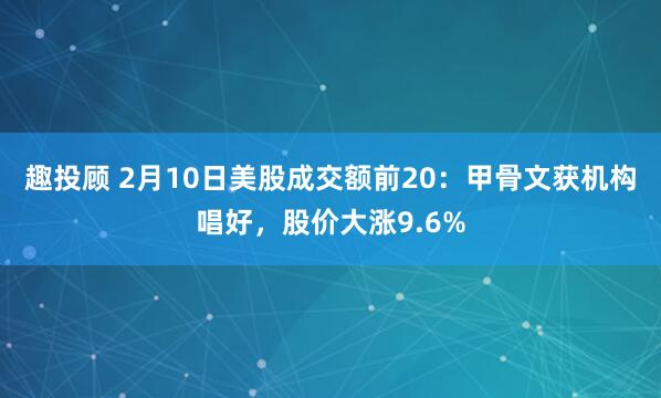 趣投顾 2月10日美股成交额前20：甲骨文获机构唱好，股价大涨9.6%