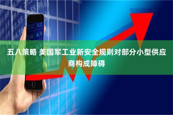 五八策略 美国军工业新安全规则对部分小型供应商构成障碍