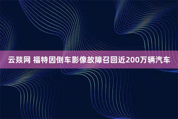 云燚网 福特因倒车影像故障召回近200万辆汽车