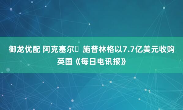 御龙优配 阿克塞尔・施普林格以7.7亿美元收购英国《每日电讯报》
