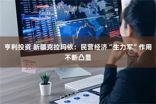 亨利投资 新疆克拉玛依：民营经济“生力军”作用不断凸显