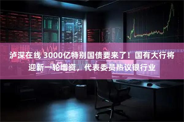 泸深在线 3000亿特别国债要来了！国有大行将迎新一轮增资，代表委员热议银行业
