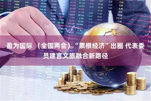 盈为国际 (全国两会)“票根经济”出圈 代表委员建言文旅融合新路径