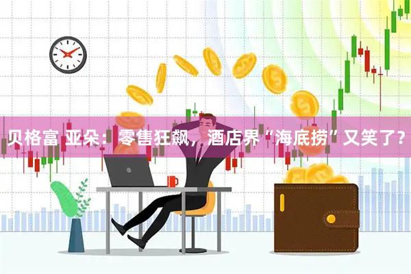 贝格富 亚朵：零售狂飙，酒店界“海底捞”又笑了？