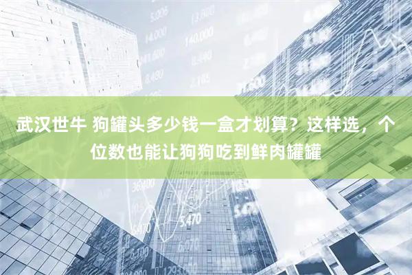 武汉世牛 狗罐头多少钱一盒才划算？这样选，个位数也能让狗狗吃到鲜肉罐罐