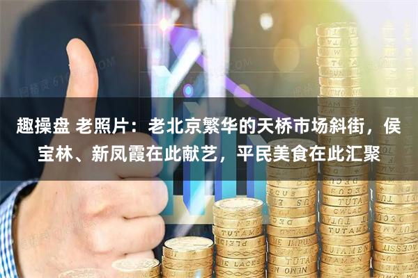 趣操盘 老照片：老北京繁华的天桥市场斜街，侯宝林、新凤霞在此献艺，平民美食在此汇聚