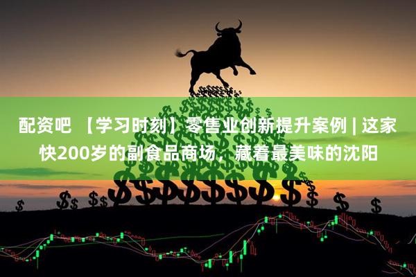配资吧 【学习时刻】零售业创新提升案例 | 这家快200岁的副食品商场，藏着最美味的沈阳