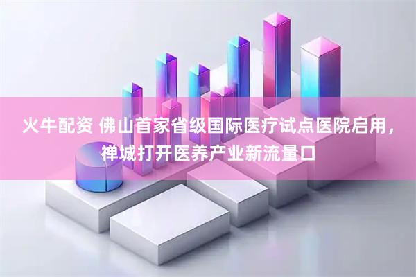 火牛配资 佛山首家省级国际医疗试点医院启用，禅城打开医养产业新流量口
