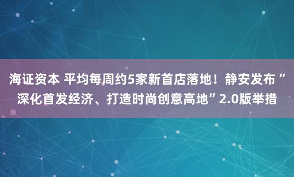海证资本 平均每周约5家新首店落地！静安发布“深化首发经济、打造时尚创意高地”2.0版举措