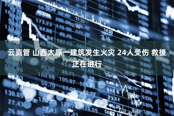 云资管 山西太原一建筑发生火灾 24人受伤 救援正在进行