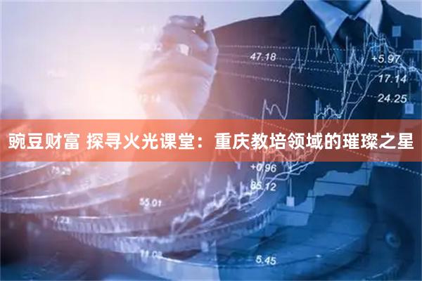 豌豆财富 探寻火光课堂：重庆教培领域的璀璨之星
