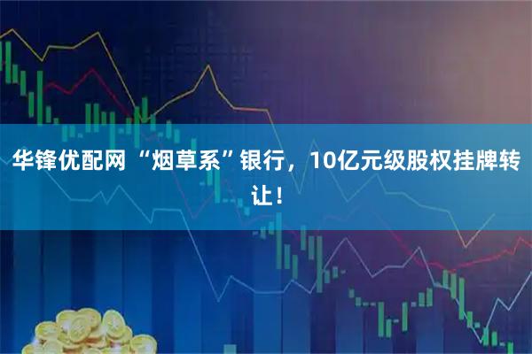 华锋优配网 “烟草系”银行，10亿元级股权挂牌转让！