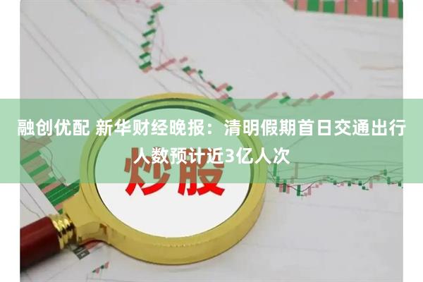 融创优配 新华财经晚报：清明假期首日交通出行人数预计近3亿人次
