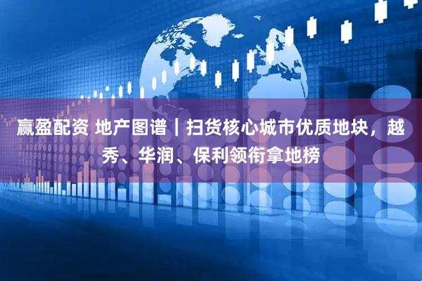 赢盈配资 地产图谱｜扫货核心城市优质地块，越秀、华润、保利领衔拿地榜
