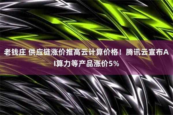 老钱庄 供应链涨价推高云计算价格！腾讯云宣布AI算力等产品涨价5%