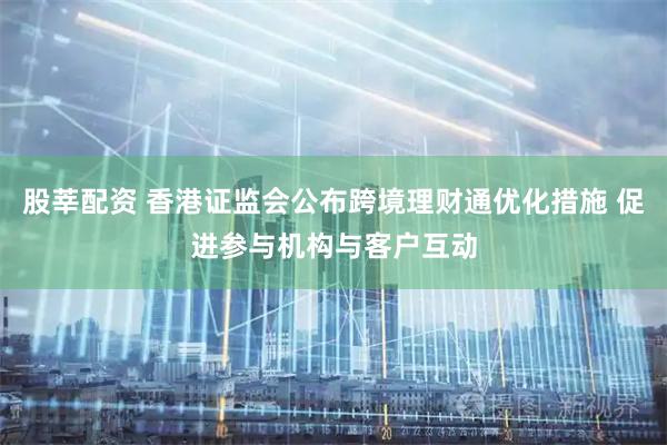 股莘配资 香港证监会公布跨境理财通优化措施 促进参与机构与客户互动