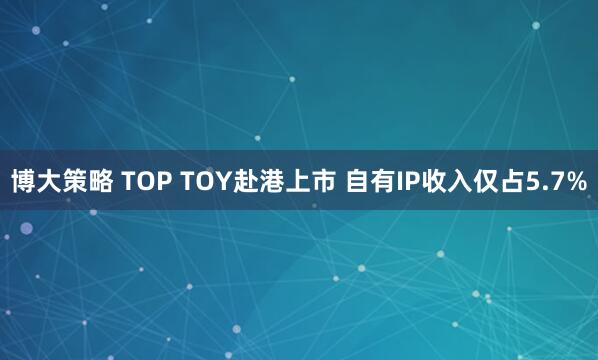 博大策略 TOP TOY赴港上市 自有IP收入仅占5.7%
