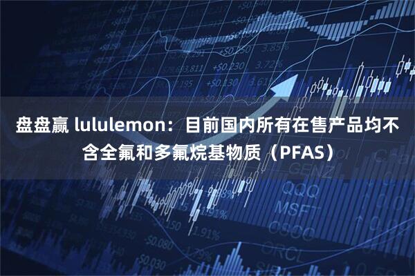 盘盘赢 lululemon:目前国内所有在售产品均不含全氟和多氟烷基物质(PFAS)