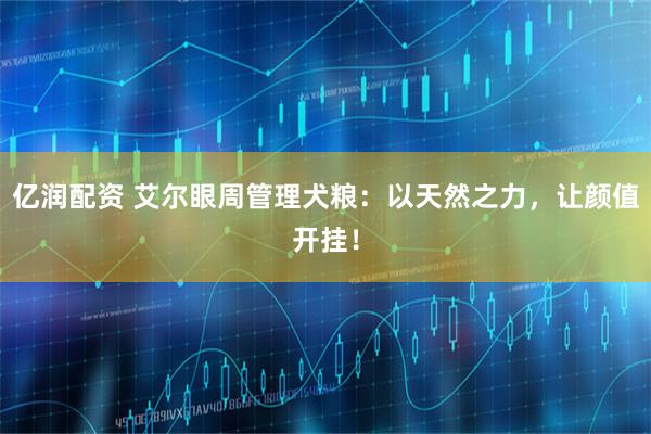 亿润配资 艾尔眼周管理犬粮：以天然之力，让颜值开挂！