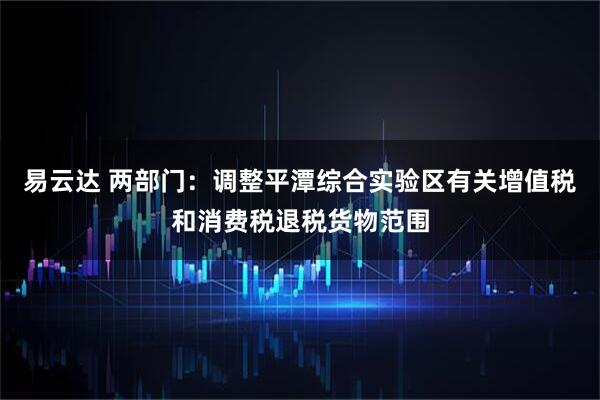 易云达 两部门：调整平潭综合实验区有关增值税和消费税退税货物范围