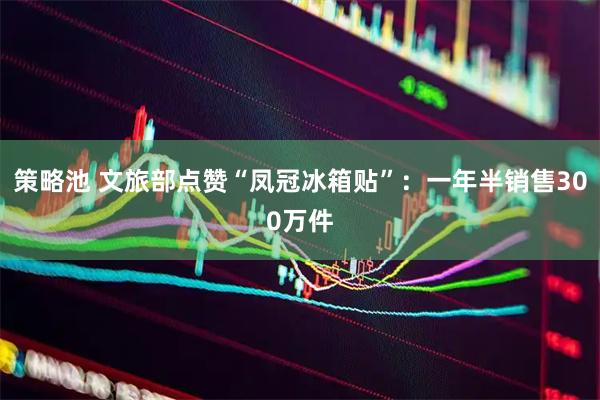 策略池 文旅部点赞“凤冠冰箱贴”：一年半销售300万件