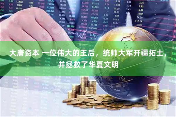 大唐资本 一位伟大的王后，统帅大军开疆拓土，并拯救了华夏文明