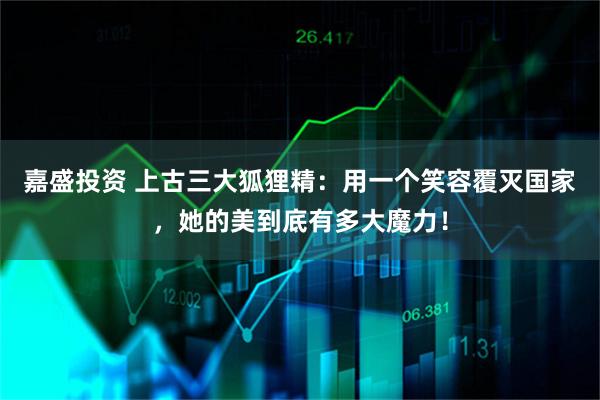嘉盛投资 上古三大狐狸精：用一个笑容覆灭国家，她的美到底有多大魔力！