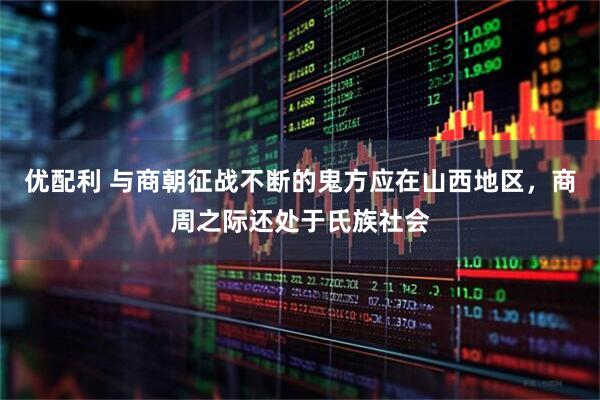 优配利 与商朝征战不断的鬼方应在山西地区，商周之际还处于氏族社会