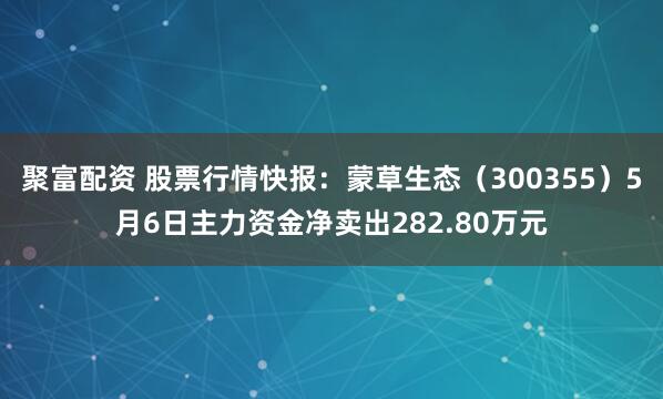 聚富配资 股票行情快报：蒙草生态（300355）5月6日主力资金净卖出282.80万元