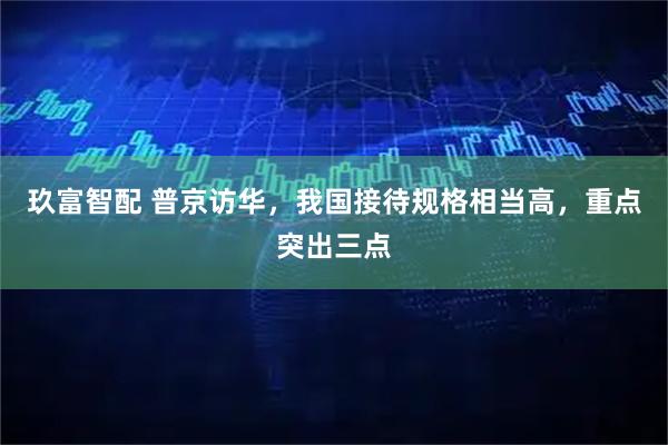 玖富智配 普京访华，我国接待规格相当高，重点突出三点