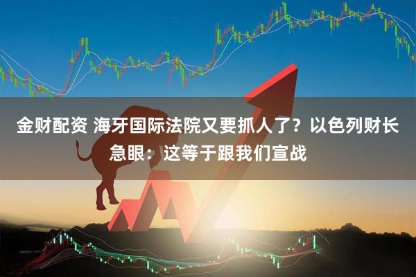 金财配资 海牙国际法院又要抓人了？以色列财长急眼：这等于跟我们宣战