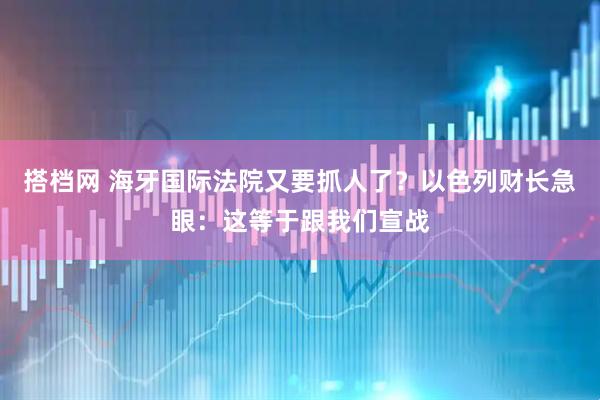 搭档网 海牙国际法院又要抓人了？以色列财长急眼：这等于跟我们宣战