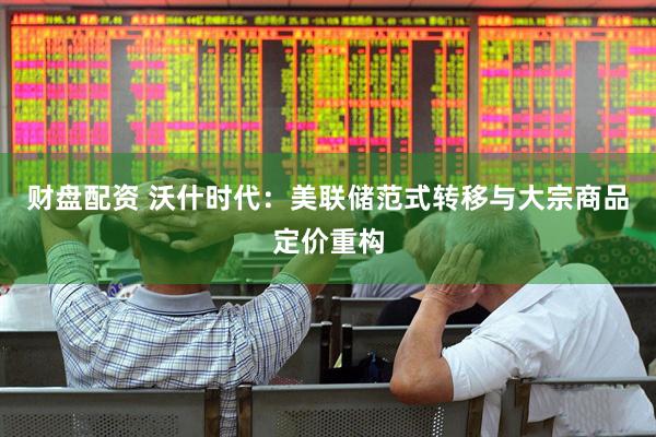 财盘配资 沃什时代：美联储范式转移与大宗商品定价重构