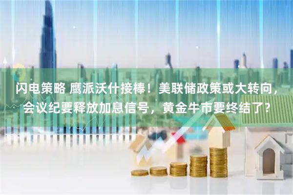 闪电策略 鹰派沃什接棒！美联储政策或大转向，会议纪要释放加息信号，黄金牛市要终结了？