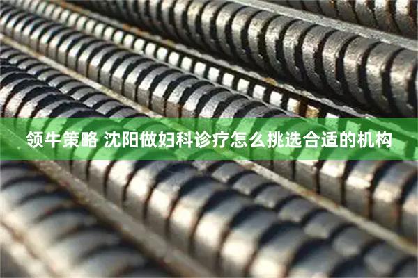 领牛策略 沈阳做妇科诊疗怎么挑选合适的机构
