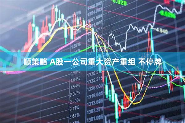 顺策略 A股一公司重大资产重组 不停牌