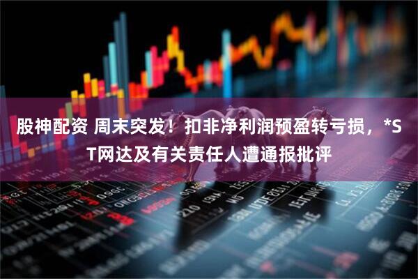 股神配资 周末突发！扣非净利润预盈转亏损，*ST网达及有关责任人遭通报批评