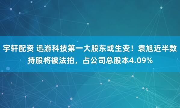 宇轩配资 迅游科技第一大股东或生变！袁旭近半数持股将被法拍，占公司总股本4.09%