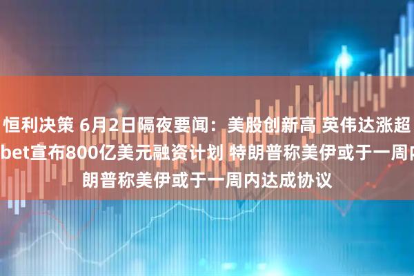 恒利决策 6月2日隔夜要闻：美股创新高 英伟达涨超6% Alphabet宣布800亿美元融资计划 特朗普称美伊或于一周内达成协议
