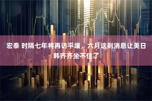宏泰 时隔七年将再访平壤，六月这则消息让美日韩齐齐坐不住了